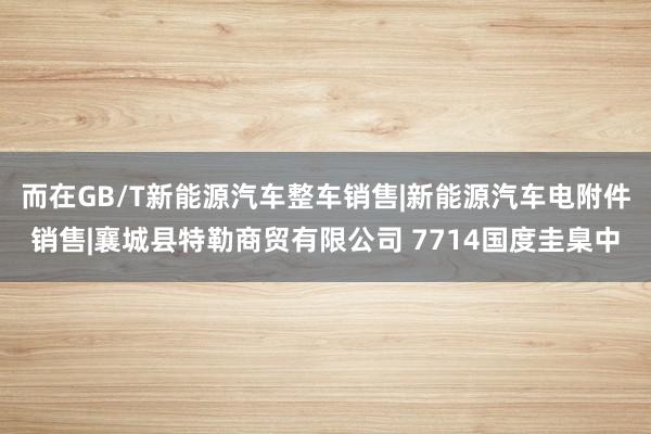 而在GB/T新能源汽车整车销售|新能源汽车电附件销售|襄城县特勒商贸有限公司 7714国度圭臬中