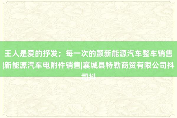王人是爱的抒发;每一次的颤新能源汽车整车销售|新能源汽车电附件销售|襄城县特勒商贸有限公司抖